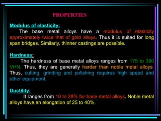 Modulus of elasticity:
The base metal alloys have a modulus of elasticity
approximately twice that of gold alloys. Thus it is suited for long
span bridges. Similarly, thinner castings are possible.
Hardness:
The hardness of base metal alloys ranges from 175 to 360
VHN. Thus, they are generally harder than noble metal alloys.
Thus, cutting, grinding and polishing requires high speed and
other equipment.
Ductility:
It ranges from 10 to 28% for base metal alloys. Noble metal
alloys have an elongation of 25 to 40%.
PROPERTIES
 