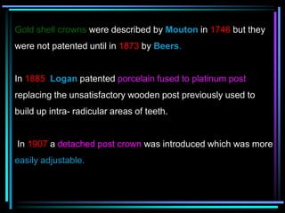 Gold shell crowns were described by Mouton in 1746 but they
were not patented until in 1873 by Beers.
In 1885 Logan patented porcelain fused to platinum post
replacing the unsatisfactory wooden post previously used to
build up intra- radicular areas of teeth.
In 1907 a detached post crown was introduced which was more
easily adjustable.
 