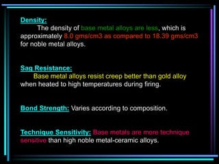 Density:
The density of base metal alloys are less, which is
approximately 8.0 gms/cm3 as compared to 18.39 gms/cm3
for noble metal alloys.
Sag Resistance:
Base metal alloys resist creep better than gold alloy
when heated to high temperatures during firing.
Bond Strength: Varies according to composition.
Technique Sensitivity: Base metals are more technique
sensitive than high noble metal-ceramic alloys.
 