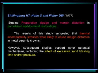 Shillingburg HT, Hobo S and Fisher DW (1977)
Studied Preparation design and margin distortion in
porcelain-fused-to-metal restorations.
The results of this study suggested that thermal
incompatibility stresses were likely to cause margin distortion
in metal ceramic crowns.
However, subsequent studies support other potential
mechanisms, including the effect of excessive sand blasting
time and/or pressure.
 