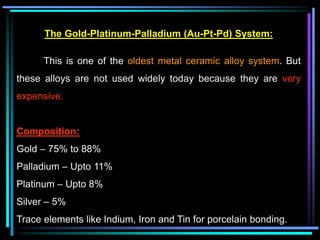 The Gold-Platinum-Palladium (Au-Pt-Pd) System:
This is one of the oldest metal ceramic alloy system. But
these alloys are not used widely today because they are very
expensive.
Composition:
Gold – 75% to 88%
Palladium – Upto 11%
Platinum – Upto 8%
Silver – 5%
Trace elements like Indium, Iron and Tin for porcelain bonding.
 