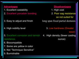 Advantages Disadvantages
1. Excellent castability 1. High cost
2. Excellent porcelain bonding 2. Poor sag resistance
so not suited for
3. Easy to adjust and finish long span fixed partial dentures
4. High nobility level 3. Low hardness (Greater
wear)
5. Excellent corrosion and tarnish 4. High density (fewer casting
resistance. ounce)
6. Biocompatible
7. Some are yellow in color
8. Not “Technique Sensitive”
9. Burnishable
 