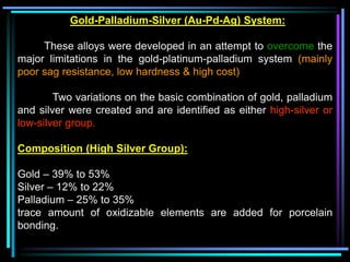 Gold-Palladium-Silver (Au-Pd-Ag) System:
These alloys were developed in an attempt to overcome the
major limitations in the gold-platinum-palladium system (mainly
poor sag resistance, low hardness & high cost)
Two variations on the basic combination of gold, palladium
and silver were created and are identified as either high-silver or
low-silver group.
Composition (High Silver Group):
Gold – 39% to 53%
Silver – 12% to 22%
Palladium – 25% to 35%
trace amount of oxidizable elements are added for porcelain
bonding.
 