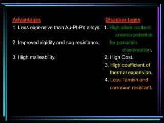Advantages Disadvantages
1. Less expensive than Au-Pt-Pd alloys 1. High silver content
creates potential
2. Improved rigidity and sag resistance. for porcelain
discoloration.
3. High malleability. 2. High Cost.
3. High coefficient of
thermal expansion.
4. Less Tarnish and
corrosion resistant.
 