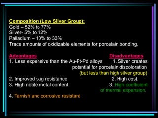 Composition (Low Silver Group):
Gold – 52% to 77%
Silver- 5% to 12%
Palladium – 10% to 33%
Trace amounts of oxidizable elements for porcelain bonding.
Advantages Disadvantages
1. Less expensive than the Au-Pt-Pd alloys 1. Silver creates
potential for porcelain discoloration
(but less than high silver group)
2. Improved sag resistance 2. High cost.
3. High noble metal content 3. High coefficient
of thermal expansion.
4. Tarnish and corrosive resistant
 