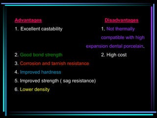 Advantages Disadvantages
1. Excellent castability 1. Not thermally
compatible with high
expansion dental porcelain.
2. Good bond strength 2. High cost
3. Corrosion and tarnish resistance
4. Improved hardness
5. Improved strength ( sag resistance)
6. Lower density
 