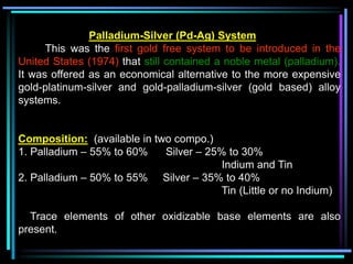 Palladium-Silver (Pd-Ag) System
This was the first gold free system to be introduced in the
United States (1974) that still contained a noble metal (palladium).
It was offered as an economical alternative to the more expensive
gold-platinum-silver and gold-palladium-silver (gold based) alloy
systems.
Composition: (available in two compo.)
1. Palladium – 55% to 60% Silver – 25% to 30%
Indium and Tin
2. Palladium – 50% to 55% Silver – 35% to 40%
Tin (Little or no Indium)
Trace elements of other oxidizable base elements are also
present.
 