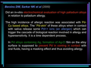 Berzins DW, Sarkar NK et al (2000)
Did an in-vitro electrochemical evaluation of high palladium alloys
in relation to palladium allergy.
The high incidence of allergic reaction was associated with Pd-
Cu based alloys. The “Pd-skin” of these alloys when in contact
with saliva release some Pd++ ions (an allergen) which can
trigger the cascade of biological reaction involved in allergy and
hypersensitivity. It is a time dependent process.
In Pd alloys containing Ag, formation of Ag-Cl film on the alloy
surface is supposed to prevent Pd in coming in contact with
oral fluids, having a masking effect and thus avoiding allergy.
 