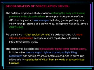 DISCOLORATION OF PORCELAIN BY SILVER:
The colloidal dispersion of silver atoms entering the body and incisal
porcelain or the glazed surface from vapour transport or surface
diffusion may cause color changes including green, yellow-green,
yellow-orange, orange and brown hues. This phenomenon is termed
GREENING.
Porcelains with higher sodium content are believed to exhibit more
intense discoloration because of more rapid silver diffusion in
sodium containing glass.
The intensity of discoloration increases for higher silver content alloys,
is more in the cervical region, lighter shades, multiple firing
procedures and certain brands of porcelain and also in silver free
alloys due to vaporization of silver from the walls of contaminated
furnaces.
 
