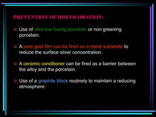 PREVENTION OF DISCOLORATION:
Use of ultra low fusing porcelain or non greening
porcelain.
A pure gold film can be fired on a metal substrate to
reduce the surface silver concentration.
A ceramic conditioner can be fired as a barrier between
the alloy and the porcelain.
Use of a graphite block routinely to maintain a reducing
atmosphere.
 