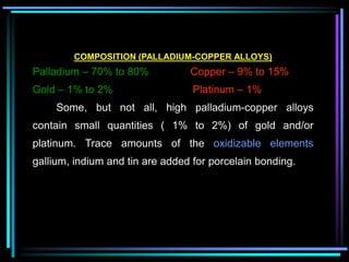 COMPOSITION (PALLADIUM-COPPER ALLOYS)
Palladium – 70% to 80% Copper – 9% to 15%
Gold – 1% to 2% Platinum – 1%
Some, but not all, high palladium-copper alloys
contain small quantities ( 1% to 2%) of gold and/or
platinum. Trace amounts of the oxidizable elements
gallium, indium and tin are added for porcelain bonding.
 