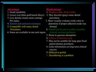 Advantages Disadvantages
1. Good castability 1. Produces dark, thick oxides
2. Lower cost (than gold based alloys) 2. May discolor (gray) some dental
3. Low density means more castings porcelains.
Per ounce 3. Must visually evaluate oxide color to
4. Tarnish and corrosion resistance determine if proper adherent oxide was
5. Compatible with many dental formed.
Porcelains. 4. Should not be cast in carbon crucibles
6. Some are available in one unit ingots. (electric casting machines)
5. Prone to gaseous absorption.
6. Subject to thermal creep.
7. May not be suitable for long span fixed
partial denture prosthesis.
8. Little information on long term clinical
success.
9. Difficult to polish
10. Resoldering is a problem
 