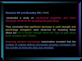 Reisbick NH and Brantley WA (1995)
conducted a study on mechanical properties and micro
structural variations for recasting low gold alloys.
They concluded that significant decrease in yield strength and
percentage elongation were observed for recasting these
alloys but not in tensile strength when the Type III gold alloys
were recasted upto 3 times.
Scanning electron microscope examination revealed that the
number of casting defects (principally porosity) increased with
the number of times the alloy was remelted.
 