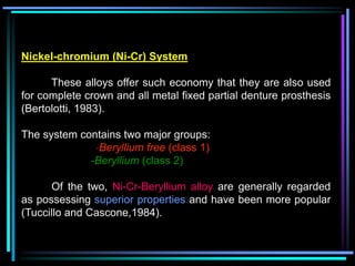 Nickel-chromium (Ni-Cr) System
These alloys offer such economy that they are also used
for complete crown and all metal fixed partial denture prosthesis
(Bertolotti, 1983).
The system contains two major groups:
-Beryllium free (class 1)
-Beryllium (class 2)
Of the two, Ni-Cr-Beryllium alloy are generally regarded
as possessing superior properties and have been more popular
(Tuccillo and Cascone,1984).
 