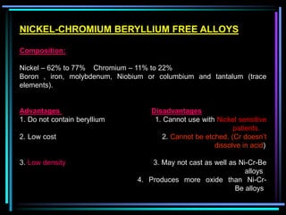 NICKEL-CHROMIUM BERYLLIUM FREE ALLOYS
Composition:
Nickel – 62% to 77% Chromium – 11% to 22%
Boron , iron, molybdenum, Niobium or columbium and tantalum (trace
elements).
Advantages Disadvantages
1. Do not contain beryllium 1. Cannot use with Nickel sensitive
patients.
2. Low cost 2. Cannot be etched. (Cr doesn’t
dissolve in acid)
3. Low density 3. May not cast as well as Ni-Cr-Be
alloys
4. Produces more oxide than Ni-Cr-
Be alloys
 