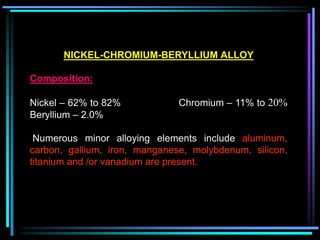 NICKEL-CHROMIUM-BERYLLIUM ALLOY
Composition:
Nickel – 62% to 82% Chromium – 11% to 20%
Beryllium – 2.0%
Numerous minor alloying elements include aluminum,
carbon, gallium, iron, manganese, molybdenum, silicon,
titanium and /or vanadium are present.
 