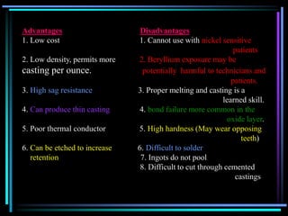Advantages Disadvantages
1. Low cost 1. Cannot use with nickel sensitive
patients
2. Low density, permits more 2. Beryllium exposure may be
casting per ounce. potentially harmful to technicians and
patients.
3. High sag resistance 3. Proper melting and casting is a
learned skill.
4. Can produce thin casting 4. bond failure more common in the
oxide layer.
5. Poor thermal conductor 5. High hardness (May wear opposing
teeth)
6. Can be etched to increase 6. Difficult to solder
retention 7. Ingots do not pool
8. Difficult to cut through cemented
castings
 