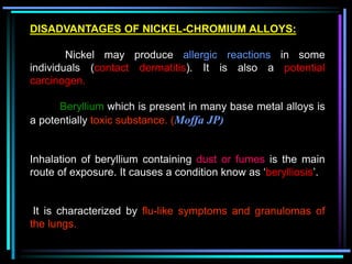 DISADVANTAGES OF NICKEL-CHROMIUM ALLOYS:
Nickel may produce allergic reactions in some
individuals (contact dermatitis). It is also a potential
carcinogen.
Beryllium which is present in many base metal alloys is
a potentially toxic substance. (Moffa JP)
Inhalation of beryllium containing dust or fumes is the main
route of exposure. It causes a condition know as ‘berylliosis’.
It is characterized by flu-like symptoms and granulomas of
the lungs.
 