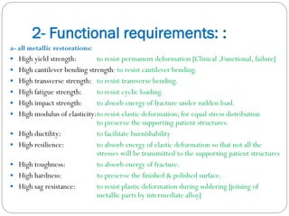 2- Functional requirements: :
a- all metallic restorations:
 High yield strength:












to resist permanent deformation [Clinical ,Functional, failure]
High cantilever bending strength: to resist cantilever bending.
High transverse strength: to resist transverse bending.
High fatigue strength:
to resist cyclic loading.
High impact strength:
to absorb energy of fracture under sudden load.
High modulus of elasticity:to resist elastic deformation; for equal stress distribution
to preserve the supporting patient structures.
High ductility:
to facilitate burnishability
High resilience:
to absorb energy of elastic deformation so that not all the
stresses will be transmitted to the supporting patient structures
High toughness:
to absorb energy of fracture.
High hardness:
to preserve the finished & polished surface.
High sag resistance:
to resist plastic deformation during soldering [joining of
metallic parts by intermediate alloy]

 