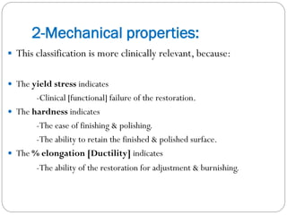 2-Mechanical properties:
 This classification is more clinically relevant, because:
 The yield stress indicates

-Clinical [functional] failure of the restoration.
 The hardness indicates
-The ease of finishing & polishing.
-The ability to retain the finished & polished surface.
 The % elongation [Ductility] indicates
-The ability of the restoration for adjustment & burnishing.

 