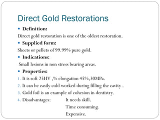 Direct Gold Restorations
 Definition:

Direct gold restoration is one of the oldest restoration.
 Supplied form:
Sheets or pellets of 99.99% pure gold.
 Indications:
Small lesions in non stress bearing areas.
 Properties:
1. It is soft 25HV ,% elongation 45%,30MPa.
2. It can be easily cold worked during filling the cavity .
3. Gold foil is an example of cohesion in dentistry.
4. Disadvantages:
It needs skill.
Time consuming.
Expensive.

 