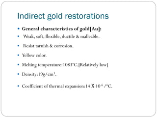 Indirect gold restorations
 General characteristics of gold[Au]:
 Weak, soft, flexible, ductile & malleable.
 Resist tarnish & corrosion.
 Yellow color.
 Melting temperature:1083ºC.[Relatively low]
 Density:19g/cm3.
 Coefficient of thermal expansion:14 Χ 10-6 /ºC.

 