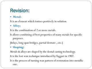 Revision:
 Metal:

It is an element which ionizes positively in solution.
 Alloy:
It is the combination of 2 or more metals.
It allows combining of best properties of many metals for specific
purposes.
[Inlays, long span bridges, partial denture , etc.]
 Shaping:
Metals & alloys are shaped by the dental casting technology.
It is the lost wax technique introduced by Taggart in 1907.
It is the process of turning wax pattern of restoration into metallic
one.

 