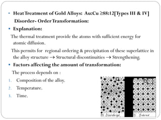 • Heat Treatment of Gold Alloys: Au:Cu ≥88:12[Types III & IV]

Disorder- Order Transformation:
 Explanation:
The thermal treatment provide the atoms with sufficient energy for
atomic diffusion.
This permits for regional ordering & precipitation of these superlattice in
the alloy structure  Structural discontinuities  Strengthening.
 Factors affecting the amount of transformation:
The process depends on :
1. Composition of the alloy.
2. Temperature.
3. Time.

 