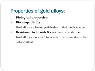 Properties of gold alloys:
1.



Biological properties:
Biocompatibility:
Gold alloys are biocompatible due to their noble content.
Resistance to tarnish & corrosion resistance:
Gold alloys are resistant to tarnish & corrosion due to their
noble content.

 
