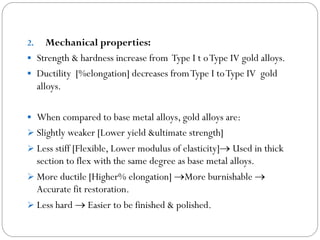 Mechanical properties:
 Strength & hardness increase from Type I t o Type IV gold alloys.
 Ductility [%elongation] decreases from Type I to Type IV gold
alloys.
2.

 When compared to base metal alloys, gold alloys are:
 Slightly weaker [Lower yield &ultimate strength]
 Less stiff [Flexible, Lower modulus of elasticity] Used in thick

section to flex with the same degree as base metal alloys.
 More ductile [Higher% elongation] More burnishable 
Accurate fit restoration.
 Less hard  Easier to be finished & polished.

 
