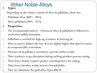 
1.
2.


1.
2.
3.
4.
5.
6.
7.
8.

Other Noble Alloys
Types:
Depending on the relative content of silver & palladium, there are:
Palladium silver. [60% - 30%]
Silver palladium.[70% - 25%]
Properties:
The recommended ratio [3 : 1] between silver & palladium is followed to
avoid silver sulfide formation.
Palladium is essential for high sag resistance & lowering α.
Silver is used to balance the low α to be slightly higher than that of ceramic
in ceramometallic restoration.
Presence tin & gallium is essential to provide surface oxides.
Their tendency to gas absorption during melting produces porous casting.
Their lower density requires greater centrifugal force for casting.
Their lower ductility results in lower burnishability.
They are substitutes for gold alloys Types III& IV.

 