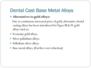 Dental Cast Base Metal Alloys
 Alternatives to gold alloys:

Due to continuous increased price of gold, alternative dental
casting alloys has been introduced for Types III & IV gold
alloys such as:
 Economy gold alloys.
 Silver palladium alloys.
 Palladium silver alloys.
 Base metal alloys. [Further cost reduction]

 