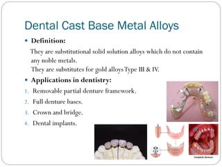 Dental Cast Base Metal Alloys
 Definition:

They are substitutional solid solution alloys which do not contain
any noble metals.
They are substitutes for gold alloys Type III & IV.
 Applications in dentistry:
1. Removable partial denture framework.
2. Full denture bases.
3. Crown and bridge.
4. Dental implants.

 