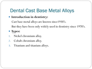 Dental Cast Base Metal Alloys
 Introduction in dentistry:

Cast base metal alloys are known since1930’s.
But they have been only widely used in dentistry since 1970’s.
 Types:
1. Nickel chromium alloy.
2. Cobalt chromium alloy.
3. Titanium and titanium alloys.

 
