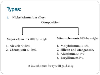 Types:
2.

Nickel chromium alloy:
Composition

Major elements 90% by weight

Minor elements 10% by weight

1. Nickel: 70-80%
2. Chromium: 12-20%.

1.
2.
3.
4.

Molybdenum: 3- 6%
Silicon and Manganese.
Aluminum: 2-6%
Beryllium: 0.5%.

It is a substitute for Type III gold alloy

 