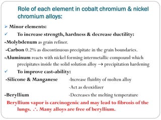 Role of each element in cobalt chromium & nickel
chromium alloys:
 Minor elements:

To increase strength, hardness & decrease ductility:
-Molybdenum as grain refiner.
-Carbon 0.2% as discontinuous precipitate in the grain boundaries.
-Aluminum reacts with nickel forming intermetallic compound which
precipitates inside the solid solution alloy  precipitation hardening

To improve cast-ability:
-Silicone & Manganese
-Increase fluidity of molten alloy
-Act as deoxidizer
-Beryllium
-Decreases the melting temperature
Beryllium vapor is carcinogenic and may lead to fibrosis of the
lungs. .·. Many alloys are free of beryllium.


 