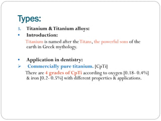 Types:
3.


Titanium & Titanium alloys:
Introduction:
Titanium is named after the Titans, the powerful sons of the
earth in Greek mythology.




Application in dentistry:
Commercially pure titanium. [CpTi]
There are 4 grades of CpTi according to oxygen [0.18- 0.4%]
& iron [0.2- 0.5%] with different properties & applications.

 