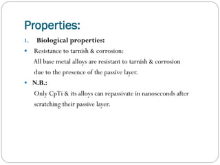 Properties:
Biological properties:
 Resistance to tarnish & corrosion:
All base metal alloys are resistant to tarnish & corrosion
due to the presence of the passive layer.
 N.B.:
Only CpTi & its alloys can repassivate in nanoseconds after
scratching their passive layer.
1.

 