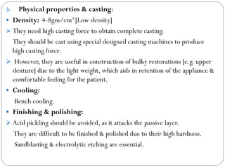 Physical properties & casting:
 Density: 4-8gm/cm3 [Low density]
 They need high casting force to obtain complete casting.
They should be cast using special designed casting machines to produce
high casting force.
 However, they are useful in construction of bulky restorations [e.g. upper
denture] due to the light weight, which aids in retention of the appliance &
comfortable feeling for the patient.
 Cooling:
Bench cooling.
 Finishing & polishing:
 Acid pickling should be avoided, as it attacks the passive layer.
They are difficult to be finished & polished due to their high hardness.
Sandblasting & electrolytic etching are essential.
3.

 