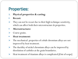 Properties:
3.










Physical properties & casting:
Recast:
They can not be recast due to their high technique sensitivity,
which can affect both their microstructure & properties.
Microstructure:
Coarse grains.
Heat treatment:
The mechanical properties of cobalt chromium alloys are not
improved by heat treatment.
The ductility of nickel chromium alloys can be improved by
dissolution of carbides at the grain boundaries.
Heat treatment of titanium alloys is complicated.[Out of scope]

 