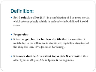Definition:
 Solid solution alloy [S.S.] is a combination of 2 or more metals,

which are completely soluble in each other in both liquid & solid
states.
 Properties:
 It is stronger, harder but less ductile than the constituent

metals due to the difference in atomic size crystalline structure of
the alloy less than 15%. [solution hardening].
 It is more ductile & resistant to tarnish & corrosion than

other types of alloys as S.S. is 1phase & homogenous.

 