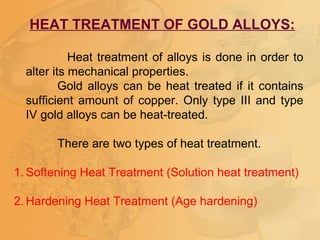 HEAT TREATMENT OF GOLD ALLOYS:
Heat treatment of alloys is done in order to
alter its mechanical properties.
Gold alloys can be heat treated if it contains
sufficient amount of copper. Only type III and type
IV gold alloys can be heat-treated.
There are two types of heat treatment.
1. Softening Heat Treatment (Solution heat treatment)
2. Hardening Heat Treatment (Age hardening)
 