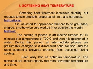 1. SOFTENING HEAT TEMPERATURE
Softening heat treatment increased ductility, but
reduces tensile strength, proportional limit, and hardness.
Indications:
It is indicated for appliances that are to be grounded,
shaped, or otherwise cold worked in or outside the mouth.
Method:
The casting is placed in an electric furnace for 10
minutes at a temperature of 700o
C and then it is quenched in
water. During this period, all intermediate phases are
presumably changed to a disordered solid solution, and the
rapid quenching prevents ordering from occurring during
cooling.
Each alloy has its optimum temperature. The
manufacturer should specify the most favorable temperature
and time.
 