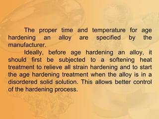 The proper time and temperature for age
hardening an alloy are specified by the
manufacturer.
Ideally, before age hardening an alloy, it
should first be subjected to a softening heat
treatment to relieve all strain hardening and to start
the age hardening treatment when the alloy is in a
disordered solid solution. This allows better control
of the hardening process.
 