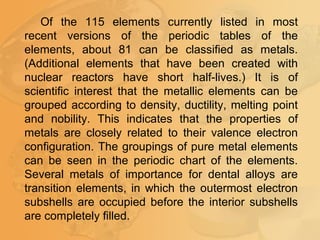 Of the 115 elements currently listed in most
recent versions of the periodic tables of the
elements, about 81 can be classified as metals.
(Additional elements that have been created with
nuclear reactors have short half-lives.) It is of
scientific interest that the metallic elements can be
grouped according to density, ductility, melting point
and nobility. This indicates that the properties of
metals are closely related to their valence electron
configuration. The groupings of pure metal elements
can be seen in the periodic chart of the elements.
Several metals of importance for dental alloys are
transition elements, in which the outermost electron
subshells are occupied before the interior subshells
are completely filled.
 