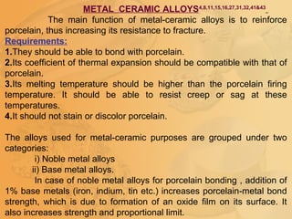 METAL CERAMIC ALLOYS4,8,11,15,16,27,31,32,41&43
The main function of metal-ceramic alloys is to reinforce
porcelain, thus increasing its resistance to fracture.
Requirements:
1.They should be able to bond with porcelain.
2.Its coefficient of thermal expansion should be compatible with that of
porcelain.
3.Its melting temperature should be higher than the porcelain firing
temperature. It should be able to resist creep or sag at these
temperatures.
4.It should not stain or discolor porcelain.
The alloys used for metal-ceramic purposes are grouped under two
categories:
i) Noble metal alloys
ii) Base metal alloys.
In case of noble metal alloys for porcelain bonding , addition of
1% base metals (iron, indium, tin etc.) increases porcelain-metal bond
strength, which is due to formation of an oxide film on its surface. It
also increases strength and proportional limit.
 