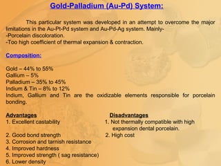 Gold-Palladium (Au-Pd) System:
This particular system was developed in an attempt to overcome the major
limitations in the Au-Pt-Pd system and Au-Pd-Ag system. Mainly-
-Porcelain discoloration.
-Too high coefficient of thermal expansion & contraction.
Composition:
Gold – 44% to 55%
Gallium – 5%
Palladium – 35% to 45%
Indium & Tin – 8% to 12%
Indium, Gallium and Tin are the oxidizable elements responsible for porcelain
bonding.
Advantages Disadvantages
1. Excellent castability 1. Not thermally compatible with high
expansion dental porcelain.
2. Good bond strength 2. High cost
3. Corrosion and tarnish resistance
4. Improved hardness
5. Improved strength ( sag resistance)
6. Lower density
 
