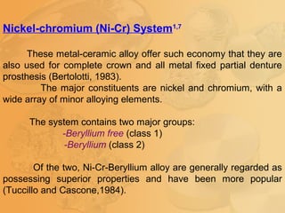 Nickel-chromium (Ni-Cr) System1,7
These metal-ceramic alloy offer such economy that they are
also used for complete crown and all metal fixed partial denture
prosthesis (Bertolotti, 1983).
The major constituents are nickel and chromium, with a
wide array of minor alloying elements.
The system contains two major groups:
-Beryllium free (class 1)
-Beryllium (class 2)
Of the two, Ni-Cr-Beryllium alloy are generally regarded as
possessing superior properties and have been more popular
(Tuccillo and Cascone,1984).
 