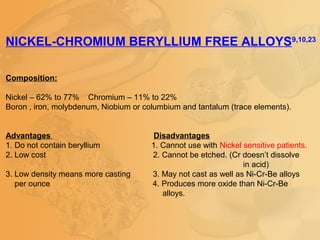 NICKEL-CHROMIUM BERYLLIUM FREE ALLOYS9,10,23
Composition:
Nickel – 62% to 77% Chromium – 11% to 22%
Boron , iron, molybdenum, Niobium or columbium and tantalum (trace elements).
Advantages Disadvantages
1. Do not contain beryllium 1. Cannot use with Nickel sensitive patients.
2. Low cost 2. Cannot be etched. (Cr doesn’t dissolve
in acid)
3. Low density means more casting 3. May not cast as well as Ni-Cr-Be alloys
per ounce 4. Produces more oxide than Ni-Cr-Be
alloys.
 