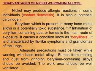 DISADVANTAGES OF NICKEL-CHROMIUM ALLOYS:
Nickel may produce allergic reactions in some
individuals (contact dermatitis). It is also a potential
carcinogen.
Beryllium which is present in many base metal
alloys is a potentially toxic substance.21,23
Inhalation of
beryllium containing dust or fumes is the main route of
exposure. It causes a condition know as ‘berylliosis’. It
is characterized by flu-like symptoms and granulomas
of the lungs.
Adequate precautions must be taken while
working with base metal alloys. Fumes from melting
and dust from grinding beryllium-containing alloys
should be avoided. The work area should be well
ventilated.
 